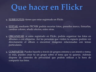 Que hacer en Flickr
   SUBIR FOTOS: tienes que estar registrado en Flickr.

   EDITAR: mediante PICNIK podrás recortar fotos, ponerles marco, firmarlas,
    cambiar colores, añadir efectos, entre otras.

   ORGANIZAR: si estás registrado en Flickr, podrás organizar tus fotos en
    álbumes o con etiquetas. Así las personas que visiten tu espacio podrán ver
    directamente el álbum o encontrar imágenes relacionadas con temas
    particulares.

   COMPARTIR: Puedes hacerlo a través de grupos entorno a un interés o tema;
    es más, puedes crear tú un grupo sobre el tema que tú quieras. Además
    dispone de controles de privacidad que podrás utilizar a la hora de
    compartir tus fotos.
 