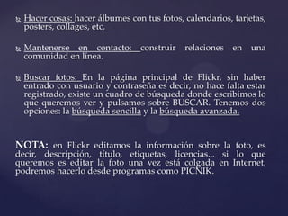    Hacer cosas: hacer álbumes con tus fotos, calendarios, tarjetas,
    posters, collages, etc.

   Mantenerse en contacto:       construir   relaciones   en   una
    comunidad en línea.

   Buscar fotos: En la página principal de Flickr, sin haber
    entrado con usuario y contraseña es decir, no hace falta estar
    registrado, existe un cuadro de búsqueda donde escribimos lo
    que queremos ver y pulsamos sobre BUSCAR. Tenemos dos
    opciones: la búsqueda sencilla y la búsqueda avanzada.


NOTA: en Flickr editamos la información sobre la foto, es
decir, descripción, título, etiquetas, licencias... si lo que
queremos es editar la foto una vez está colgada en Internet,
podremos hacerlo desde programas como PICNIK.
 