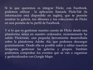 Si lo que queremos es integrar Flickr, con Facebook,
podemos utilizar la aplicación llamada FlickrTab (la
información está disponible en inglés), que te permite
mostrar tu galería, tus álbumes y tus colecciones de Flickr
en una pestaña de tu perfil de Facebook.

Y si lo que es gestionar nuestra cuenta de Flickr desde una
plataforma única en nuestro ordenador, recientemente ha
salido Flickroom, una pequeña herramienta desarrollada
sobre la plataforma Adobe Air, que podemos descargar
gratuitamente. Desde ella es posible subir y editar nuestras
imágenes, gestionar las galerías y grupos. También
podremos comprobar los eventos que se van a organizar
y geolocalizarlos con Google Maps.
 