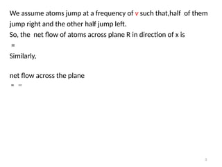We assume atoms jump at a frequency of v such that,half of them
jump right and the other half jump left.
So, the net flow of atoms across plane R in direction of x is
=
Similarly,
net flow across the plane
= =
3
 
