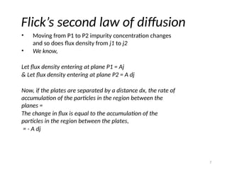 7
Flick’s second law of diffusion
• Moving from P1 to P2 impurity concentration changes
and so does flux density from j1 to j2
• We know,
Let flux density entering at plane P1 = Aj
& Let flux density entering at plane P2 = A dj
Now, if the plates are separated by a distance dx, the rate of
accumulation of the particles in the region between the
planes =
The change in flux is equal to the accumulation of the
particles in the region between the plates,
= - A dj
 
