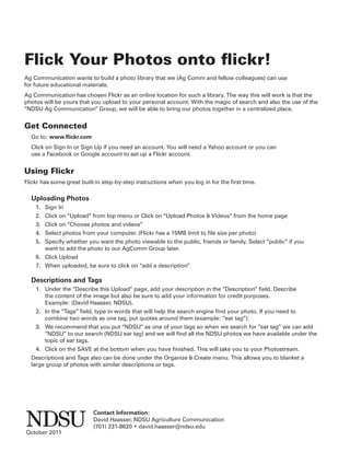 Flick Your Photos onto ﬂickr!
Ag Communication wants to build a photo library that we (Ag Comm and fellow colleagues) can use
for future educational materials.
Ag Communication has chosen Flickr as an online location for such a library. The way this will work is that the
photos will be yours that you upload to your personal account. With the magic of search and also the use of the
“NDSU Ag Communication” Group, we will be able to bring our photos together in a centralized place.


Get Connected
  Go to: www.ﬂickr.com
  Click on Sign In or Sign Up if you need an account. You will need a Yahoo account or you can
  use a Facebook or Google account to set up a Flickr account.


Using Flickr
Flickr has some great built-in step-by-step instructions when you log in for the ﬁrst time.

  Uploading Photos
    1. Sign In
    2. Click on “Upload” from top menu or Click on “Upload Photos & Videos” from the home page
    3. Click on “Choose photos and videos”
    4. Select photos from your computer. (Flickr has a 15MB limit to ﬁle size per photo)
    5. Specify whether you want the photo viewable to the public, friends or family. Select “public” if you
       want to add the photo to our AgComm Group later.
    6. Click Upload
    7. When uploaded, be sure to click on “add a description”

  Descriptions and Tags
    1. Under the “Describe this Upload” page, add your description in the “Description” ﬁeld. Describe
       the content of the image but also be sure to add your information for credit purposes.
       Example: (David Haasser, NDSU).
    2. In the “Tags” ﬁeld, type in words that will help the search engine ﬁnd your photo. If you need to
       combine two words as one tag, put quotes around them (example: “ear tag”).
    3. We recommend that you put “NDSU” as one of your tags so when we search for “ear tag” we can add
       “NDSU” to our search (NDSU ear tag) and we will ﬁnd all the NDSU photos we have available under the
       topic of ear tags.
    4. Click on the SAVE at the bottom when you have ﬁnished. This will take you to your Photostream.
  Descriptions and Tags also can be done under the Organize & Create menu. This allows you to blanket a
  large group of photos with similar descriptions or tags.




                           Contact Information:
                           David Haasser, NDSU Agriculture Communication
                           (701) 231-8620 • david.haasser@ndsu.edu
October 2011
 