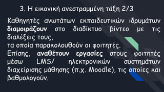 3. Η εικονική ανεστραμμένη τάξη 2/3
Καθηγητές ανωτάτων εκπαιδευτικών ιδρυμάτων
διαμοιράζουν στο διαδίκτυο βίντεο με τις
διαλέξεις τους,
τα οποία παρακολουθούν οι φοιτητές.
Επίσης, αναθέτουν εργασίες στους φοιτητές
μέσω LMS/ ηλεκτρονικών συστημάτων
διαχείρισης μάθησης (π.χ. Moodle), τις οποίες και
βαθμολογούν.
 