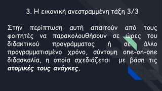 3. Η εικονική ανεστραμμένη τάξη 3/3
Στην περίπτωση αυτή απαιτούν από τους
φοιτητές να παρακολουθήσουν σε ώρες του
διδακτικού προγράμματος ή σε άλλο
προγραμματισμένο χρόνο, σύντομη one-on-one
διδασκαλία, η οποία σχεδιάζεται με βάση τις
ατομικές τους ανάγκες.
 