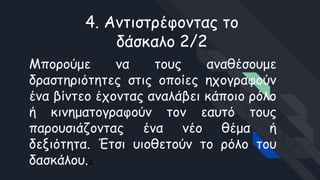 4. Αντιστρέφοντας το
δάσκαλο 2/2
Μπορούμε να τους αναθέσουμε
δραστηριότητες στις οποίες ηχογραφούν
ένα βίντεο έχοντας αναλάβει κάποιο ρόλο
ή κινηματογραφούν τον εαυτό τους
παρουσιάζοντας ένα νέο θέμα ή
δεξιότητα. Έτσι υιοθετούν το ρόλο του
δασκάλου.Δ
 