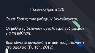 Πλεονεκτήματα 1/5
Οι επιδόσεις των μαθητών βελτιώνονται.
Οι μαθητές δείχνουν μεγαλύτερο ενδιαφέρον
για τη μάθηση.
Βελτιώνεται συνολικά η στάση τους απέναντι
στο σχολείο (Fulton, 2012)
 