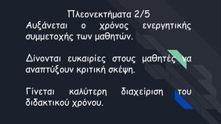 Πλεονεκτήματα 2/5
Αυξάνεται ο χρόνος ενεργητικής
συμμετοχής των μαθητών.
Δίνονται ευκαιρίες στους μαθητές να
αναπτύξουν κριτική σκέψη.
Γίνεται καλύτερη διαχείριση του
διδακτικού χρόνου.
 