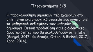 Πλεονεκτήματα 3/5
Η παρακολούθηση ψηφιακών περιεχομένων στο
σπίτι, είναι ένα σημαντικό στοιχείο που κινητοποιεί
το μαθησιακό ενδιαφέρον των μαθητών και
δημιουργεί θετική προδιάθεση για τις διδακτικές
δραστηριότητες που θα ακολουθήσουν στην τάξη
(Sengel, 2017, de Araujo, Otten, & Birisci, 2017,
Kong, 2014).
 
