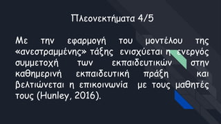 Πλεονεκτήματα 4/5
Με την εφαρμογή του μοντέλου της
«ανεστραμμένης» τάξης ενισχύεται η ενεργός
συμμετοχή των εκπαιδευτικών στην
καθημερινή εκπαιδευτική πράξη και
βελτιώνεται η επικοινωνία με τους μαθητές
τους (Hunley, 2016).
 
