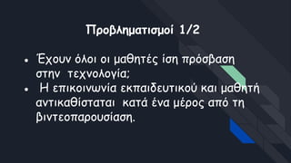 Προβληματισμοί 1/2
● Έχουν όλοι οι μαθητές ίση πρόσβαση
στην τεχνολογία;
● Η επικοινωνία εκπαιδευτικού και μαθητή
αντικαθίσταται κατά ένα μέρος από τη
βιντεοπαρουσίαση.
 