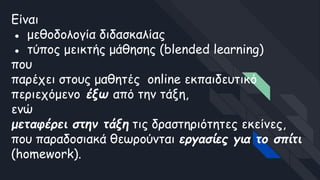 Είναι
● μεθοδολογία διδασκαλίας
● τύπος μεικτής μάθησης (blended learning)
που
παρέχει στους μαθητές online εκπαιδευτικό
περιεχόμενο έξω από την τάξη,
ενώ
μεταφέρει στην τάξη τις δραστηριότητες εκείνες,
που παραδοσιακά θεωρούνται εργασίες για το σπίτι
(homework).
 