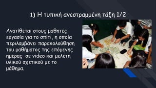 1) Η τυπική ανεστραμμένη τάξη 1/2
Ανατίθεται στους μαθητές
εργασία για το σπίτι, η οποία
περιλαμβάνει παρακολούθηση
του μαθήματος της επόμενης
ημέρας σε video και μελέτη
υλικού σχετικού με το
μάθημα.
 