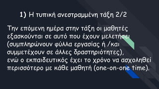 Την επόμενη ημέρα στην τάξη οι μαθητές
εξασκούνται σε αυτό που έχουν μελετήσει
(συμπληρώνουν φύλλα εργασίας ή /και
συμμετέχουν σε άλλες δραστηριότητες),
ενώ ο εκπαιδευτικός έχει το χρόνο να ασχοληθεί
περισσότερο με κάθε μαθητή (one-on-one time).
1) Η τυπική ανεστραμμένη τάξη 2/2
 