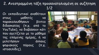 2. Ανεστραμμένη τάξη προσανατολισμένη σε συζήτηση
1/2
Οι εκπαιδευτικοί αναθέτουν
στους μαθητές να
παρακολουθήσουν βίντεο
διδασκαλίας (π.χ. από το
YouTube), να διαβάσουν κάτι
που σχετίζεται με το μάθημα
της επόμενης ημέρας, ή να
μελετήσουν άλλους
ψηφιακούς πόρους (π.χ.
ιστοσελίδες).
 