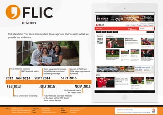 FLIC Wiltshire Ltd.
Gemini house, Hargreaves Road
Swindon, Wiltshire, SN25 5AZ
Address: 01793 847881
01793 613494
info@flicwiltshire.com
Telephone:
Fax:
Email:
www.flicwiltshire.com
@FLICWiltshire
/FLICWilts
Web:
Twitter:
Facebook:
HISTORY
FLIC stands for ‘For Local Independent Coverage’ and that’s exactly what we
provide our audience.
2012
FEB 2013
SEPT 2014
JULY 2015
SEPT 2015
FLIC Wiltshire created
FLIC under new ownership
Team expanded to include
Social Media expert and
Marketing Manager
FLIC Wiltshire awarded 'Website
of the Year' at the EDF South
West Media Awards
Launch of FLIC v.2,
500k page impressions
achieved
JAN 2014
NOV 2015
14k Facebook users
16k Facebook users,
4k Twitter users
 