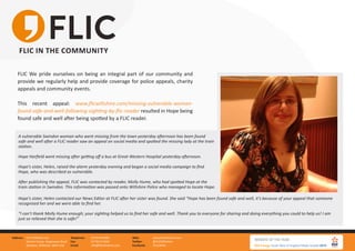 FLIC Wiltshire Ltd.
Gemini house, Hargreaves Road
Swindon, Wiltshire, SN25 5AZ
Address: 01793 847881
01793 613494
info@flicwiltshire.com
Telephone:
Fax:
Email:
www.flicwiltshire.com
@FLICWiltshire
/FLICWilts
Web:
Twitter:
Facebook:
FLIC IN THE COMMUNITY
FLIC We pride ourselves on being an integral part of our community and
provide we regularly help and provide coverage for police appeals, charity
appeals and community events.
This recent appeal: www.flicwiltshire.com/missing-vulnerable-woman-
found-safe-and-well-following-sighting-by-flic-reader resulted in Hope being
found safe and well after being spotted by a FLIC reader.
A vulnerable Swindon woman who went missing from the town yesterday afternoon has been found
safe and well after a FLIC reader saw an appeal on social media and spotted the missing lady at the train
station.
Hope Harfield went missing after getting off a bus at Great Western Hospital yesterday afternoon.
Hope’s sister, Helen, raised the alarm yesterday evening and began a social media campaign to find
Hope, who was described as vulnerable.
After publishing the appeal, FLIC was contacted by reader, Molly Hume, who had spotted Hope at the
train station in Swindon. This information was passed onto Wiltshire Police who managed to locate Hope.
Hope’s sister, Helen contacted our News Editor at FLIC after her sister was found. She said “Hope has been found safe and well, it’s because of your appeal that someone
recognised her and we were able to find her.
“I can’t thank Molly Hume enough; your sighting helped us to find her safe and well. Thank you to everyone for sharing and doing everything you could to help us! I am
just so relieved that she is safe!”
 