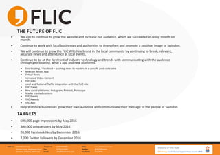 FLIC Wiltshire Ltd.
Gemini house, Hargreaves Road
Swindon, Wiltshire, SN25 5AZ
Address: 01793 847881
01793 613494
info@flicwiltshire.com
Telephone:
Fax:
Email:
www.flicwiltshire.com
@FLICWiltshire
/FLICWilts
Web:
Twitter:
Facebook:
THE FUTURE OF FLIC
•	 We aim to continue to grow the website and increase our audience, which we succeeded in doing month on 		
	month.
•	 Continue to work with local businesses and authorities to strengthen and promote a positive image of Swindon.
•	 We will continue to grow the FLIC Wiltshire brand in the local community by continuing to break, relevant, 		
	 accurate news and attendance at local events.
•	 Continue to be at the forefront of industry technology and trends with communicating with the audience 		
	 through geo-locating, what’s app and new platforms.
•	 Geo-locating / Passbook – pushing news to readers in a specific post code area
•	 News on Whats App
•	 Virtual News
•	 Increased Video Content
•	 FLIC Jobs
•	 Local and National Traffic integration with the FLIC site
•	 FLIC Travel
•	 New social platforms: Instagram, Pintrest, Periscope
•	 Reader created content
•	 FLIC Events
•	 FLIC Awards
•	 FLIC App
•	 Help Wiltshire businesses grow their own audience and communicate their message to the people of Swindon.
TARGETS
•	 600,000 page impressions by May 2016
•	 300,000 unique users by May 2016
•	 20,000 Facebook likes by December 2016
•	 7,000 Twitter followers by December 2016
 