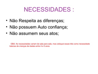 NECESSIDADES :
• Não Respeita as diferenças;
• Não possuem Auto confiança;
• Não assumem seus atos;
OBS: As necessidades variam de sala para sala, mas coloquei essas três como necessidade
básicas de crianças de idades entre 4 e 5 anos.
 