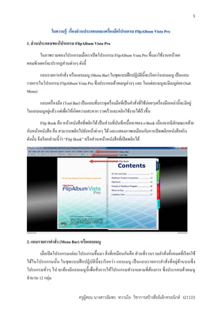 1
ครูผูสอน นางสาวอัมพร หวานใจ วิชาการสรางสื่ออิเล็กทรอนิกส ง21103
1. ส่วนประกอบของโปรแกรม FlipAlbum Vista Pro
ในภาพรวมของโปรแกรมเมื่อเราเปิดโปรแกรม FlipAlbum Vista Pro ขึ้นมาใช้งานหน้าจอ
คอมพิวเตอร์จะปรากฏส่วนต่างๆ ดังนี้
แถบรายการคําสั่ง หรือแถบเมนู (Menu Bar) ในชุดแบบฝึกปฏิบัตินี้จะเรียกว่าแถบเมนู เป็นแถบ
รายการในโปรแกรม FlipAlbum Vista Pro ซึ่งประกอบด้วยเมนูต่างๆ และ ในแต่ละเมนูจะมีเมนูย่อย (Sub
Menu)
แถบเครื่องมือ (Tool Bar) เป็นแถบที่บรรจุเครื่องมือที่เป็นคําสั่งที่ใช้บ่อยๆเครื่องมือเหล่านี้จะมีอยู่
ในแถบเมนูอยู่แล้ว แต่เพื่อให้เกิดความสะดวก รวดเร็วและคลิกใช้งานได้เร็วขึ้น
Flip Book คือ หน้าหนังสือที่พลิกได้เป็นส่วนที่บันทึกเนื้อหาของ e-Book เนื่องจากมีลักษณะคล้าย
กับหน้าหนังสือ คือ สามารถพลิกไปยังหน้าต่างๆ ได้และแสดงภาพเหมือนกับการเปิดพลิกหนังสือจริง
ดังนั้น จึงเรียกส่วนนี้ว่า “Flip Book” หรือส่วนหน้าหนังสือที่เปิดพลิกได้
2. แถบรายการคําสั่ง (Menu Bar) หรือแถบเมนู
เมื่อเปิดโปรแกรมแต่ละโปรแกรมขึ้นมา สิ่งที่เหมือนกันคือ ส่วนที่รวบรวมคําสั่งทั้งหมดที่เรียกใช้
ได้ในโปรแกรมนั้น ในชุดแบบฝึกปฏิบัตินี้จะเรียกว่า แถบเมนู เป็นแถบรายการคําสั่งที่อยู่ด้านบนซึ่ง
โปรแกรมทั่วๆ ไป จะต้องมีแถบเมนูนี้เพื่อสั่งการให้โปรแกรมทํางานตามที่ต้องการ ซึ่งประกอบด้วยเมนู
จํานวน 12 กลุ่ม
 
