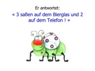 Er antwortet: « 3 saßen auf dem Bierglas und 2 auf dem Telefon ! »