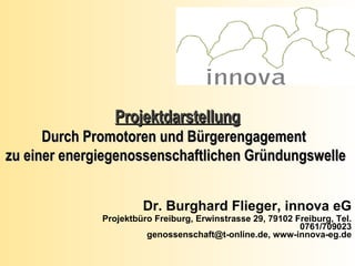 Dr. Burghard Flieger, innova eG Projektbüro Freiburg, Erwinstrasse 29, 79102 Freiburg, Tel. 0761/709023 genossenschaft@t-online.de, www-innova-eg.de Projektdarstellung Durch Promotoren und Bürgerengagement  zu einer energiegenossenschaftlichen Gründungswelle  