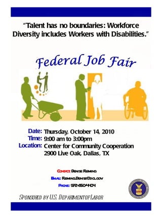 Thursday, October 14, 2010 9:00 am to 3:00pm Center for Community Cooperation 2900 Live Oak, Dallas, TX Federal Job Fair “ Talent has no boundaries: Workforce Diversity includes Workers with Disabilities.” Sponsored by U.S. Department of Labor Contact:  Denise Fleming Email:  [email_address] Phone:  972-850-4404 Date: Time: Location: 