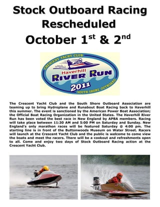 Stock Outboard Racing
     Rescheduled
        October 1 & 2                       st                nd




The Crescent Yacht Club and the South Shore Outboard Association are
teaming up to bring Hydroplane and Runabout Boat Racing back to Haverhill
this summer. The event is sanctioned by the American Power Boat Association;
the Official Boat Racing Organization in the United States. The Haverhill River
Run has been voted the best race in New England by APBA members. Racing
will take place between 11:30 AM and 5:00 PM on Saturday and Sunday. New
England’s only marathon races will be featured Saturday @ 4:00 pm. The
starting line is in front of the Buttonwoods Museum on Water Street. Racers
will launch at the Crescent Yacht Club and the public is welcome to come view
the boats and meet the racers. There will be a cookout and refreshments open
to all. Come and enjoy two days of Stock Outboard Racing action at the
Crescent Yacht Club.
 