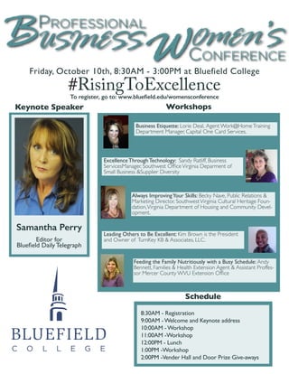 #RisingToExcellence 
Friday, October 10th, 8:30AM - 3:00PM at Bluefield College 
Keynote Speaker 
Business Etiquette: Lorie Deal, Agent Work@Home Training 
Department Manager, Capital One Card Services. 
Excellence Through Technology: Sandy Ratliff, Business 
ServicesManager, Southwest Office Virginia Deparment of 
Small Business &Supplier Diversity 
Always Improving Your Skills: Becky Nave, Public Relations & 
Marketing Director, Southwest Virginia Cultural Heritage Foun-dation, 
Virginia Department of Housing and Community Devel-opment. 
Leading Others to Be Excellent: Kim Brown is the President 
and Owner of TurnKey KB & Associates, LLC. 
Feeding the Family Nutritiously with a Busy Schedule: Andy 
Bennett, Families & Health Extension Agent & Assistant Proffes-sor 
Mercer County WVU Extension Office 
Workshops 
Schedule 
8:30AM - Registration 
9:00AM - Welcome and Keynote address 
10:00AM - Workshop 
11:00AM -Workshop 
12:00PM - Lunch 
1:00PM -Workshop 
2:00PM -Vender Hall and Door Prize Give-aways 
Samantha Perry 
Editor for 
Bluefield Daily Telegraph 
To register, go to: www.bluefield.edu/womensconference 
