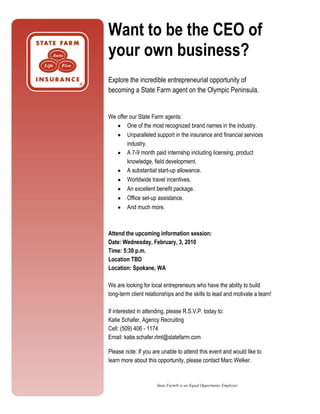Want to be the CEO of
your own business?
Explore the incredible entrepreneurial opportunity of
becoming a State Farm agent on the Olympic Peninsula.


We offer our State Farm agents:
   • One of the most recognized brand names in the industry.
   • Unparalleled support in the insurance and financial services
        industry.
   • A 7-9 month paid internship including licensing, product
        knowledge, field development.
   • A substantial start-up allowance.
   • Worldwide travel incentives.
   • An excellent benefit package.
   • Office set-up assistance.
   • And much more.



Attend the upcoming information session:
Date: Wednesday, February, 3, 2010
Time: 5:30 p.m.
Location TBD
Location: Spokane, WA

We are looking for local entrepreneurs who have the ability to build
long-term client relationships and the skills to lead and motivate a team!

If interested in attending, please R.S.V.P. today to:
Katie Schafer, Agency Recruiting
Cell: (509) 406 - 1174
Email: katie.schafer.rlml@statefarm.com

Please note: If you are unable to attend this event and would like to
learn more about this opportunity, please contact Marc Welker.


                      State Farm® is an Equal Opportunity Employer
 