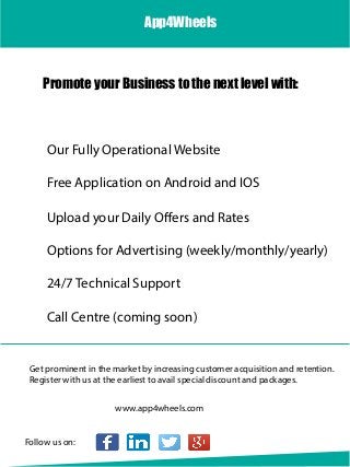 Our Fully Operational Website
Get prominent in the market by increasing customer acquisition and retention.
Register with us at the earliest to avail special discount and packages.
Call Centre (coming soon)
Options for Advertising (weekly/monthly/yearly)
24/7 Technical Support
Upload your Daily Offers and Rates
Free Application on Android and IOS
Promote your Business to the next level with:
App4Wheels
www.app4wheels.com
Follow us on:
 