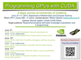 3-days course at University of Calabria
June, 9th
-11th
, 2015. Department of Mathematics and Computer Science.
Room: MT11 (Cubo 30B – 2° piano). Contact person: William Spataro (spataro@unical.it).
Lecturer: Manuel Ujaldon. Nvidia CUDA Fellow.
Target audience: Researchers/students with basic knowledge of parallelism and
C programming.
June, 11th
:
15:30 - 16:50 Inside Kepler & Maxwell: Hyper-Q, dynamic parallelism,
unified memory.
16:50 - 17:10 Coffee break.
17:10 - 18:30 Hands-on: Programming GPUs in the cloud using
Amazon EC2 services.
June, 9th
:
15:30 - 16:50 The GPU hardware: Many-core developments.
16:50 - 17:10 Coffee break.
17:10 - 18:30 CUDA Programming: Threads, blocks, kernels, grids.
June, 10th
:
15:30 - 16:50 CUDA Tools: Compiling, debugging, profiling, occupancy
calculator.
16:50 - 17:10 Coffee break.
17:10 - 18:30 CUDA Examples: VectorAdd, Stencils, ReverseArray,
MatrixMultiply.
Mandatory Registration
http://bit.ly/1A28RpS
 