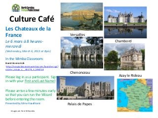 Culture Café
Les Chateaux de la
France                                            Versailles
Le 6 mars à 8 heures-                                              Chambord
mercredi
(Wednesday, March 6, 2013 at 8pm)

In the Wimba Classroom:
Guest Access Link
 http://ncvpsclassroom.wimba.com/launcher.cgi?
room=_ncvps_s__33179_1_596714
                                                  Chenonceau
Please log in as a participant. Sign                                Azay le Rideau
in with your First and Last Name!

Please arrive a few minutes early
so that you can run the Wizard
before entering the room.
Presented by Mme Haselhorst                      Palais de Papes
    Images are from Wikipedia
 