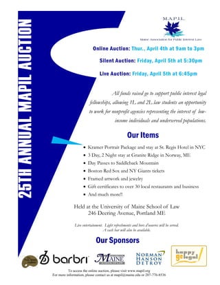 25TH ANNUAL MAPIL AUCTION
                                                      Online Auction: Thur., April 4th at 9am to 3pm

                                                           Silent Auction: Friday, April 5th at 5:30pm

                                                           Live Auction: Friday, April 5th at 6:45pm


                                                                    All funds raised go to support public interest legal
                                                    fellowships, allowing 1L and 2L law students an opportunity
                                                    to work for nonprofit agencies representing the interest of low-
                                                                      income individuals and underserved populations.

                                                                              Our Items
                                                 Kramer Portrait Package and stay at St. Regis Hotel in NYC
                                                 3 Day, 2 Night stay at Granite Ridge in Norway, ME
                                                 Day Passes to Saddleback Mountain
                                                 Boston Red Sox and NY Giants tickets
                                                 Framed artwork and jewelry
                                                 Gift certificates to over 30 local restaurants and business
                                                 And much more!!

                                          Held at the University of Maine School of Law
                                                246 Deering Avenue, Portland ME

                                          Live entertainment. Light refreshments and hors d’oeuvres will be served.
                                                             A cash bar will also be available.

                                                        Our Sponsors


                                      To access the online auction, please visit www.mapil.org
                            For more information, please contact us at mapil@maine.edu or 207-776-8536
 