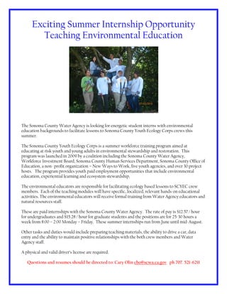 Exciting Summer Internship Opportunity
Teaching Environmental Education
The Sonoma County Water Agency is looking for energetic student interns with environmental
education backgrounds to facilitate lessons to Sonoma County Youth Ecology Corps crews this
summer.
The Sonoma County Youth Ecology Corps is a summer workforce training program aimed at
educating at risk youth and young adults in environmental stewardship and restoration. This
program was launched in 2009 by a coalition including the Sonoma County Water Agency,
Workforce Investment Board, Sonoma County Human Services Department, Sonoma County Office of
Education, a non- profit organization – New Ways to Work, five youth agencies, and over 30 project
hosts. The program provides youth paid employment opportunities that include environmental
education, experiential learning and ecosystem stewardship.
The environmental educators are responsible for facilitating ecology based lessons to SCYEC crew
members. Each of the teaching modules will have specific, localized, relevant hands-on educational
activities. The environmental educators will receive formal training from Water Agency educators and
natural resources staff.
These are paid internships with the Sonoma County Water Agency. The rate of pay is $12.57 / hour
for undergraduates and $15.28 / hour for graduate students and the positions are for 25-30 hours a
week from 8:00 – 2:00 Monday – Friday. These summer internships run from June until mid-August.
Other tasks and duties would include preparing teaching materials, the ability to drive a car, data
entry and the ability to maintain positive relationships with the both crew members and Water
Agency staff.
A physical and valid driver’s license are required.
Questions and resumes should be directed to: Cary Olin cbo@scwa.ca.gov ph 707. 521-6211
 
