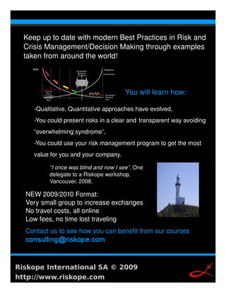 Keep up to date with modern Best Practices in Risk and 
  Crisis Management/Decision Making through examples 
  taken from around the world!



                                        You will learn how:
                                         
     ­Qualitative, Quantitative approaches have evolved,
     ­You could present risks in a clear and  transparent way avoiding 
     “overwhelming syndrome”,
     ­You could use your risk management program to get the most 
     value for you and your company.

          “I once was blind and now I see”, One 
          delegate to a Riskope workshop, 
          Vancouver, 2008.

  NEW 2009/2010 Format:
  Very small group to increase exchanges
  No travel costs, all online
  Low fees, no time lost traveling
  Contact us to see how you can benefit from our courses 




Riskope International SA © 2009
http://www.riskope.com
 