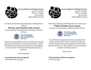 Diocesan Migrant and Refugee Services                         Diocesan Migrant and Refugee Services
                                          2400 A E. Yandell                                                2400 A E. Yandell
                                          El Paso, TX 79903                                                El Paso, TX 79903
                                               915.532-3975                                                     915.532-3975
                                     ldelacrz@dmrs-ep.org                                             ldelacrz@dmrs-ep.org



Los Servicios Diocesanos para Migrantes y Refugiados los        The Diocesan Migrant and Refugee Services invite you on
                        invita el                                       Friday, October 23 at 2:00 pm
     Viernes, 23 de octubre a las 2:00 pm                        to be part of a presentation offered by USCIS, El Paso.
a formar parte de una presentación ofrecida por USCIS en
                        El Paso.



                                                                 You will have the opportunity to know more about the
Tendrás la oportunidad de conocer más sobre el proceso de        process of becoming a citizen and about the interview.
 aplicar para ciudadanía, así como de la entrevista. ¡USCIS     USCIS is excited to know their applicants and they want
en El Paso quiere conocer a los aplicantes y que ustedes los   you to know them too! There will be time to ask questions
  conozcan a ellos! Habrá oportunidad para preguntas y                       as well as for sharing opinions.
                        opiniones.
                                                                                     Don’t miss it!
                     ¡No te lo pierdas!

* La presentación será en la agencia.                          * The presentation will be at our agency.
 Para iInformación :532-3975.                                   For info :532-3975.
 