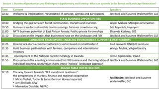 Session 1: Business Opportunities and Challenges in Agroforestry and Forestry: What can business do for Forest and Landscape Restoration?
Time Content Speakers
10:30 Welcome & Introduction: Presentation of concept, agenda and participants Jan Bock and Susanne Wallenoeffer, GIZ
FLR & BUSINESS OPPORTUNITIES
10:40 Bridging the gap between forest communities, markets and investors Jasper Makala, Mpingo Conservation
10:50 Business case for sustainable biomass energy: biomass crowdsourcing Eric Reynolds, Inyenyeri
11:00 NFTP business potential of East African forests: Public-private Partnerships Elisaveta Kostova, GIZ
11:10 Discussion on the impacts that businesses have on the landscape and FLR Jan Bock and Susanne Wallenoeffer, GIZ
CONDUCIVE FRAMEWORK: ENABLING ENVIRONMENT, SUPPORT & PARTNERSHIPS
11:25 How to kick-start a commercial forestry sector based on smallholders? Paul Jacovelli, UNIQUE Land-use
11:35 Build business partnerships with farmers, companies and international
investors
Wangu Mutua, ViAgroforestry
11:45 Development of the National Forestry Strategy in Rwanda Prime Ngabonziza, RWFA
11:55 Discussion on the enabling environment for FLR business and the integration of
individual business cases/value chains into a “holistic” landscape approach
Jan Bock and Susanne Wallenoeffer, GIZ
ROUND TABLE FOR REFLECTION
12:10 The way forward towards “FLR investment readiness”:
the perspectives of markets, finance and regional cooperation
• Mirko Tuchel, Tuchel & Sohn (German Honey Importer)
• Jens Drillisch, KfW
• Mamadou Diakhité, NEPAD
Facilitators: Jan Bock and Susanne
Wallenoeffer, GIZ
 