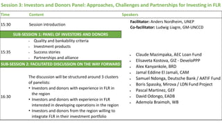 Session 3: Investors and Donors Panel: Approaches, Challenges and Partnerships for Investing in FLR
Time Content Speakers
15:30 Session introduction
Facilitator: Anders Nordheim, UNEP
Co-facilitator: Ludwig Liagre, GM-UNCCD
SUB-SESSION 1: PANEL OF INVESTORS AND DONORS
 Claude Mazimpaka, AEC Loan Fund
 Elisaveta Kostova, GIZ - DeveloPPP
 Alex Kanyankole, BRD
 Jamal Eddine El Jamali, CAM
 Samuel Ndonga, Deutsche Bank / AATIF Fund
 Boris Spassky, Mirova / LDN Fund Project
 Pascal Martinez, GEF
 David Odongo, EADB
 Ademola Braimoh, WB
15:35
• Quality and bankability criteria
• Investment products
• Success stories
• Partnerships and alliance
SUB-SESSION 2: FACILITATED DISCUSSION ON THE WAY FORWARD
16:30
The discussion will be structured around 3 clusters
of panelists:
• Investors and donors with experience in FLR in
the region
• Investors and donors with experience in FLR
interested in developing operations in the region
• Investors and donors from the region willing to
integrate FLR in their investment portfolio
 