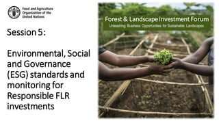 Unleashing Business Opportunities for Sustainable Landscapes
Forest& LandscapeInvestmentForum
Session5:
Environmental, Social
and Governance
(ESG) standards and
monitoring for
Responsible FLR
investments
 