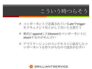 こういう時つらそう

 コンポーネントで定義されているattrやtrigger
 をドキュメント化とかしてないと大変そう

 動的にappendしたElementをコンポーネントに
 attachするのがめんどい

 アプリケーションのコンテキストに依存したコ
 ンポーネントを作りがちなので設計がむずい
 