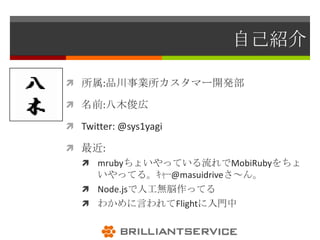 自己紹介

 所属:品川事業所カスタマー開発部

 名前:八木俊広

 Twitter: @sys1yagi

 最近:
    mrubyちょいやっている流れでMobiRubyをちょ
     いやってる。ｷｬｰ@masuidriveさ～ん。
    Node.jsで人工無脳作ってる
    わかめに言われてFlightに入門中
 