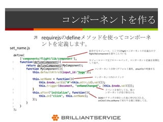 コンポーネントを作る
               requirejsのdefineメソッドを使ってコンポーネ
                ントを定義します。
set_name.js
                            依存するモジュール。ここではFlightコンポーネントの定義なので
                            flight/lib/componentを読みこんでいる

                            モジュールロード完了のコールバック、コンポーネント定義を初期化
                            して返す。

                              コンポーネントが持つデフォルト属性。attachToの時渡せる


                              コンポーネント内のメソッド




                                    イベントを発行してる。他コ
                                    ンポーネントが受け取るかも

                                DOMのアタッチが終わった後に呼び出される。
                                onClickをthis.setNameで実行する様に登録してる。
 