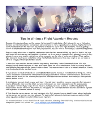 Tips in Writing a Flight Attendant Resume
Because of the travel privileges and the prestige that comes with the job, being a flight attendant in one of the leading
domestic and international airline companies is a dream shared by many, especially women. Indeed, height, charm and
communication skills are the most basic requirements for those who aspire to be flight attendants. However, getting a
position as a flight attendant requires more than just good looks. You also need to showcase your credibility and potential.

As you compete with dozens of hopefuls, a well-written flight attendant resume will help you stand out. Even if you have
good looks, airline companies may hesitate in hiring you if you do not have an impressive flight attendant resume. A flight
attendant resume is an asset in making these airline companies see the value of having you on board. Thus, aspiring
flight attendants should spend a lot of time writing their flight attendant resume. Here are a couple of tips and pieces of
advice to help you write a flight attendant resume.

1. Make your flight attendant resume suited for easy reading. Avoid being a flamboyant self-promoter. Your flight
attendant resume should be printed on clean, white paper. Never use fancy, colorful paper. Using fancy paper will lead
your flight attendant resume to the paper shredder or trash. Your resume does not have to be visually-appealing. It has to
be professional and in the standard format.

2. If you choose to include an objective in your flight attendant resume, make sure your statement is strong and positive.
Choose an objective statement that will express the values you can offer to your new potential employer. Be clear and
concise with the words you use. Including an objective in your flight attendant resume is advisable if you already have a
specific position in mind.

3. Avoid placing too much details on your work history. Your job history should not consume your entire flight attendant
resume. Choose the most essential details and your most relevant and recent job experiences. It is also advisable
to provide an overview of your scope of work. However, make your overview as brief as possible. Include only the
responsibilities that are relevant to the position you are applying for. Your flight attendant resume is expected to highlight
prior experience in the same position or industry

4. Write down the training courses you have completed. Your flight attendant resume should contain relevant and major
training courses and seminars you have attended. For aspiring flight attendants, training on customer relations, flight
safety regulations and communication skills are very important.

For more information on How To Become A Flight Attendant, including other interesting and informative articles
and photos, please click on this link: Tips in Writing a Flight Attendant Resume
 