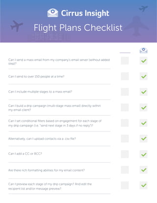 Flight Plans Checklist
____
Can I send a mass email from my company’s email server (without added
step)?
Can I send to over 150 people at a time?
Can I include multiple stages to a mass email?
Can I set conditional ﬁlters based on engagement for each stage of
my drip campaign (i.e. “send next stage in 3 days if no reply”)?
Alternatively, can I upload contacts via a .csv ﬁle?
Can I add a CC or BCC?
Are there rich formatting abilities for my email content?
Can I preview each stage of my drip campaign? And edit the
recipient list and/or message preview?
Can I build a drip campaign (multi-stage mass email) directly within
my email client?
 