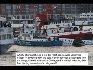 A flight attendant broke a leg, but most people were unharmed except for suffering from the cold. Ferries rescued passengers from the wings, where they stood in 20 degree Fahrenheit weather, their feet dipping into water of 41 degrees F. 