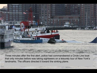 Three minutes after the first alert, police had commandeered a Circle Line boat that only minutes before was taking sightseers on a leisurely tour of New York's landmarks. The officers directed it toward the sinking plane. 