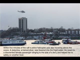 Within five minutes of the call a police helicopter was also hovering above the scene. A detective, a trained diver, was lowered into the frigid water. He swam to a disoriented female passenger clinging to the side of a ferry and helped her to safety on another boat. 