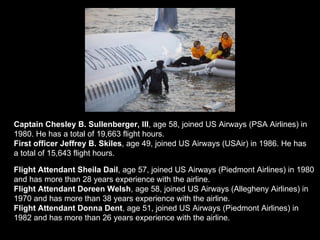 Flight Attendant Sheila Dail , age 57, joined US Airways (Piedmont Airlines) in 1980 and has more than 28 years experience with the airline.  Flight Attendant Doreen Welsh , age 58, joined US Airways (Allegheny Airlines) in 1970 and has more than 38 years experience with the airline. Flight Attendant Donna Dent , age 51, joined US Airways (Piedmont Airlines) in 1982 and has more than 26 years experience with the airline. Captain Chesley B. Sullenberger, III , age 58, joined US Airways (PSA Airlines) in 1980. He has a total of 19,663 flight hours.  First officer Jeffrey B. Skiles , age 49, joined US Airways (USAir) in 1986. He has a total of 15,643 flight hours. 