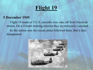 Flight 19
5 December 1945
Flight 19 made of 5 U.S. aircrafts were take off from Naval air
station. On a 4 hours training mission they mysteriously vanished.
So the station sent the rescue plane followed them, But it also
disappeared
 