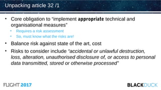 • Core obligation to “implement appropriate technical and
organisational measures”
• Requires a risk assessment
• So, must know what the risks are!
• Balance risk against state of the art, cost
• Risks to consider include “accidental or unlawful destruction,
loss, alteration, unauthorised disclosure of, or access to personal
data transmitted, stored or otherwise processed”
Unpacking article 32 /1
 